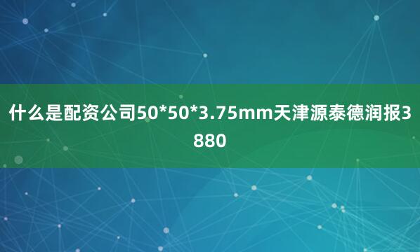 什么是配资公司50*50*3.75mm天津源泰德润报3880