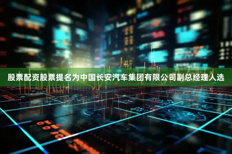 股票配资股票提名为中国长安汽车集团有限公司副总经理人选
