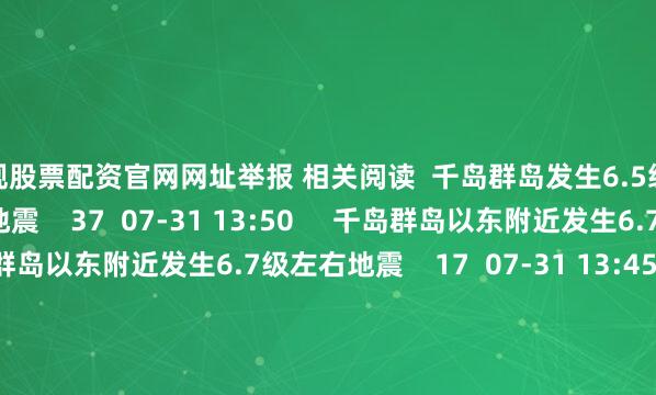 正规股票配资官网网址举报 相关阅读  千岛群岛发生6.5级地震千岛群岛发生6.5级地震    37  07-31 13:50     千岛群岛以东附近发生6.7级左右地震千岛群岛以东附近发生6.7级左右地震    17  07-31 13:45     千岛群岛发生6.0级地震千岛群岛发生6.0级地震    17  07-30 23:12     玻利维亚发生5.5级地震玻利维亚发生5.5级地震