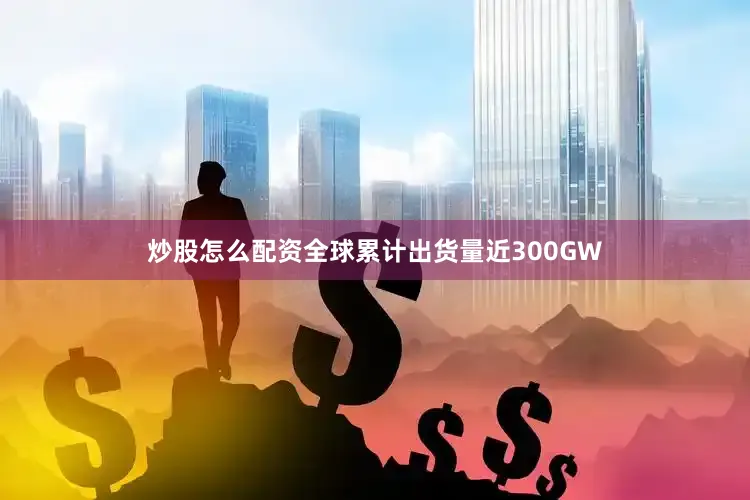 炒股怎么配资全球累计出货量近300GW