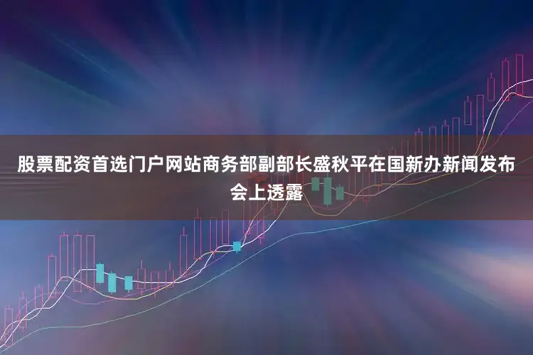 股票配资首选门户网站商务部副部长盛秋平在国新办新闻发布会上透露