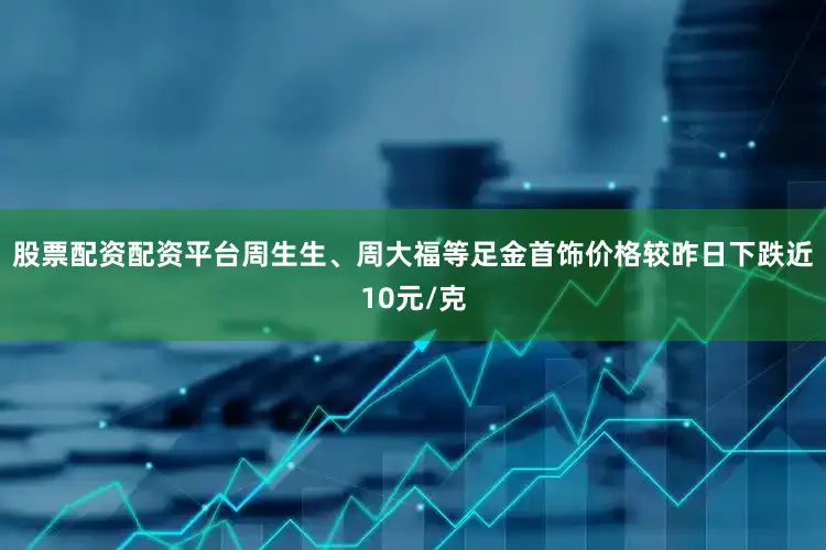 股票配资配资平台周生生、周大福等足金首饰价格较昨日下跌近10元/克