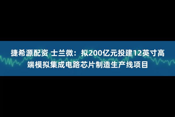 捷希源配资 士兰微：拟200亿元投建12英寸高端模拟集成电路芯片制造生产线项目