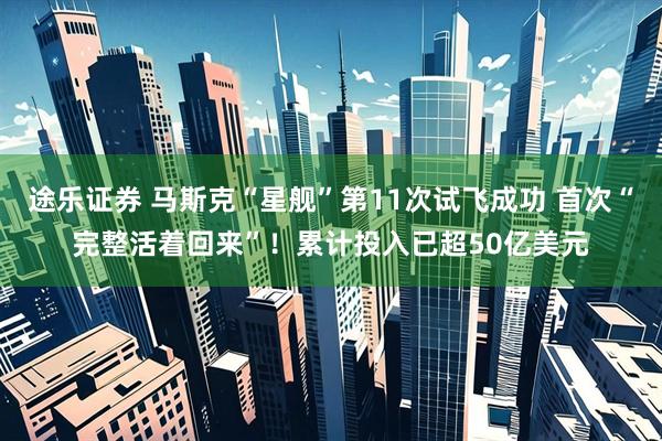 途乐证券 马斯克“星舰”第11次试飞成功 首次“完整活着回来”！累计投入已超50亿美元