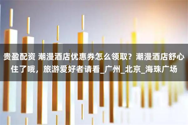 贵盈配资 潮漫酒店优惠券怎么领取?潮漫酒店舒心住了哦,旅游爱好者请看_广州_北京_海珠广场