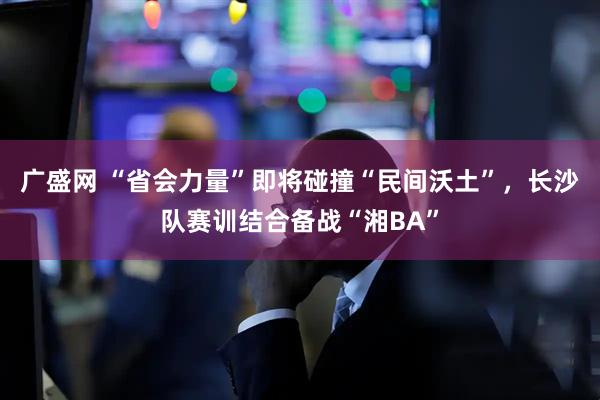 广盛网 “省会力量”即将碰撞“民间沃土”,长沙队赛训结合备战“湘BA”
