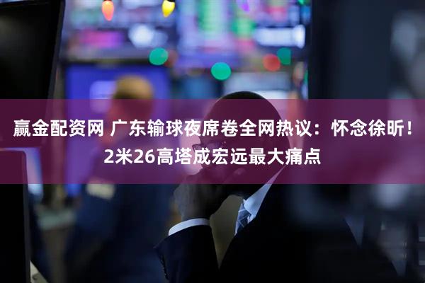 赢金配资网 广东输球夜席卷全网热议:怀念徐昕!2米26高塔成宏远最大痛点