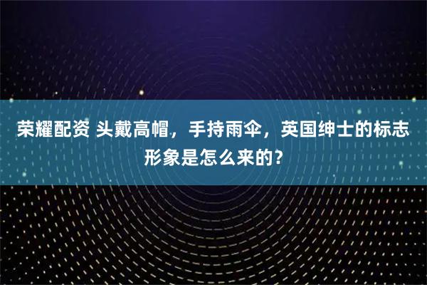 荣耀配资 头戴高帽，手持雨伞，英国绅士的标志形象是怎么来的？