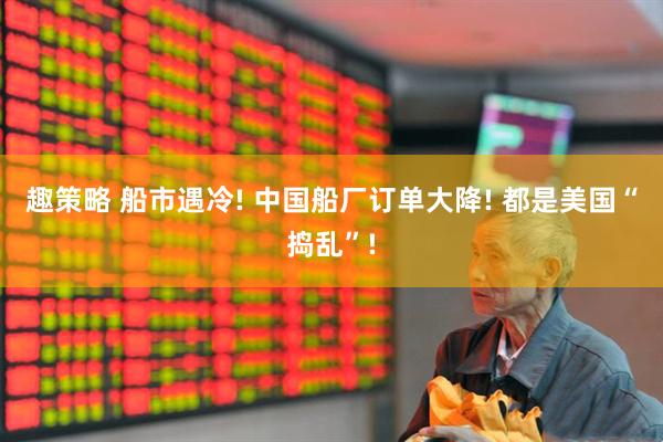 趣策略 船市遇冷! 中国船厂订单大降! 都是美国“捣乱”!
