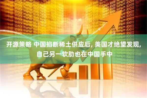 开源策略 中国掐断稀土供应后, 美国才绝望发现, 自己另一软肋也在中国手中
