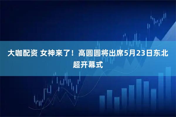 大咖配资 女神来了！高圆圆将出席5月23日东北超开幕式