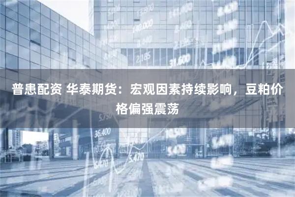 普患配资 华泰期货：宏观因素持续影响，豆粕价格偏强震荡