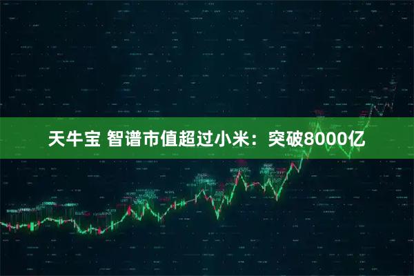 天牛宝 智谱市值超过小米：突破8000亿