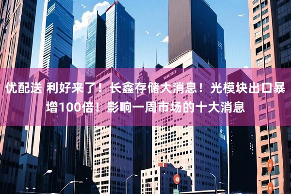优配送 利好来了！长鑫存储大消息！光模块出口暴增100倍！影响一周市场的十大消息