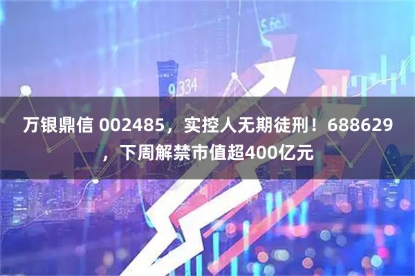 万银鼎信 002485，实控人无期徒刑！688629，下周解禁市值超400亿元