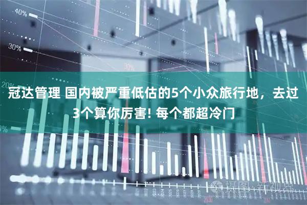 冠达管理 国内被严重低估的5个小众旅行地,去过3个算你厉害! 每个都超冷门