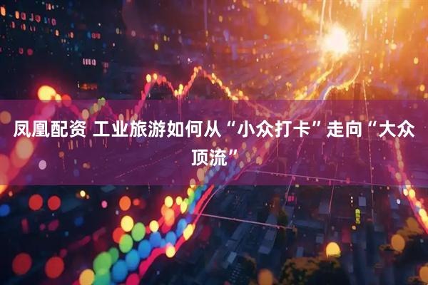 凤凰配资 工业旅游如何从“小众打卡”走向“大众顶流”