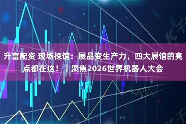 升富配资 现场探馆：展品变生产力，四大展馆的亮点都在这！｜聚焦2026世界机器人大会
