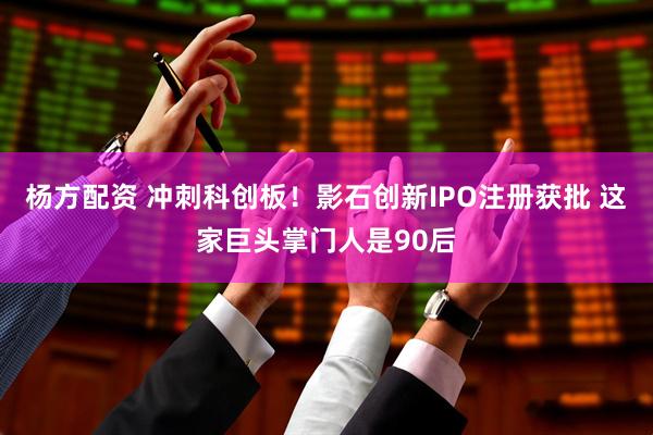 杨方配资 冲刺科创板！影石创新IPO注册获批 这家巨头掌门人是90后